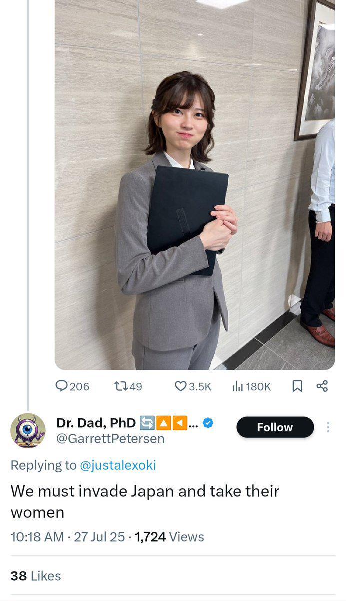 206 1749 3.5K 180K ☐ % Dr. Dad, PhD ... Follow @GarrettPetersen Replying to @justalexoki We must invade Japan and take their women . 10:18 AM 27 Jul 25 1,724 Views 38 Likes