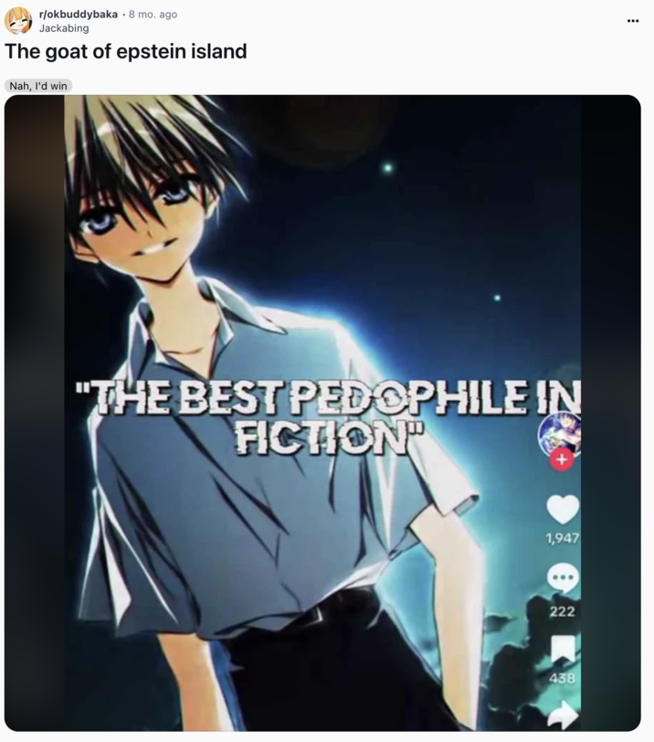 The goat of epstein island A "Reddit":https://knowyourmeme.com/memes/sites/reddit post to the /r/okbuddybaka subreddit from December 2024, using the Best P-------- in Fiction "TikTok":https://knowyourmeme.com/memes/sites/tiktok edit screenshot.