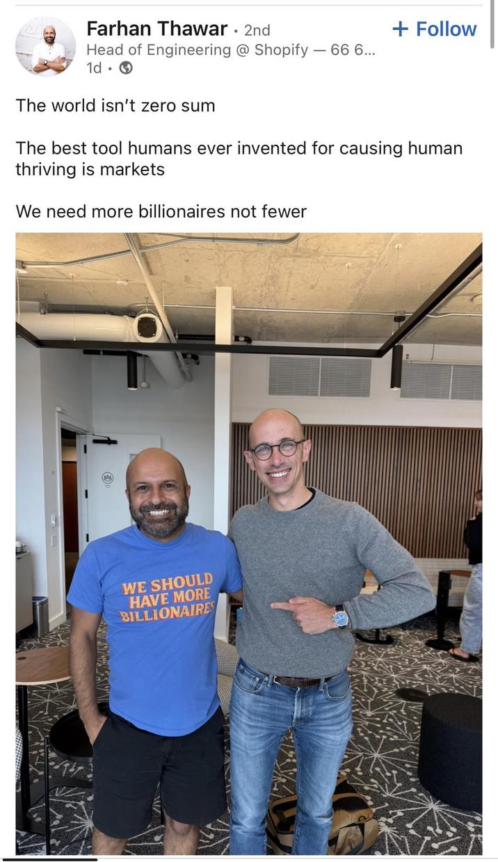 Farhan Thawar • 2nd Head of Engineering @ Shopify - 66 6... 1d • The world isn't zero sum + Follow The best tool humans ever invented for causing human thriving is markets We need more billionaires not fewer WE SHOULD HAVE MORE BILLIONAIRES