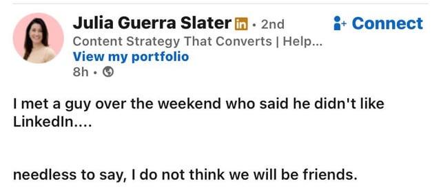Julia Guerra Slater in 2nd Content Strategy That Converts | Help... View my portfolio 8h. → + Connect I met a guy over the weekend who said he didn't like LinkedIn.... needless to say, I do not think we will be friends.