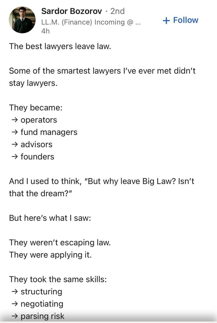 Sardor Bozorov • 2nd LL.M. (Finance) Incoming @... + Follow 4h The best lawyers leave law. Some of the smartest lawyers I've ever met didn't stay lawyers. They became: → operators → fund managers → advisors → founders And I used to think, "But why leave Big Law? Isn't that the dream?" But here's what I saw: They weren't escaping law. They were applying it. They took the same skills: → structuring → negotiating → parsing risk