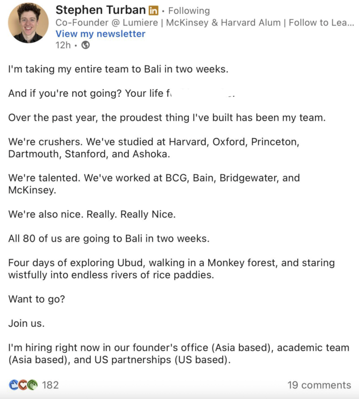 Stephen Turban in Following Co-Founder @ Lumiere | McKinsey & Harvard Alum | Follow to Lea... View my newsletter 12h • I'm taking my entire team to Bali in two weeks. And if you're not going? Your life f Over the past year, the proudest thing I've built has been my team. We're crushers. We've studied at Harvard, Oxford, Princeton, Dartmouth, Stanford, and Ashoka. We're talented. We've worked at BCG, Bain, Bridgewater, and McKinsey. We're also nice. Really. Really Nice. All 80 of us are going to Bali in two weeks. Four days of exploring Ubud, walking in a Monkey forest, and staring wistfully into endless rivers of rice paddies. Want to go? Join us. I'm hiring right now in our founder's office (Asia based), academic team (Asia based), and US partnerships (US based). CC 182 19 comments