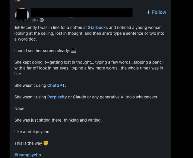 2h-> + Follow Recently I was in line for a coffee at Starbucks and noticed a young woman looking at the ceiling, lost in thought, and then she'd type a sentence or two into a Word doc. I could see her screen clearly. She kept doing it-getting lost in thought... typing a few words...tapping a pencil with a far off look in her eyes...typing a few more words...the whole time I was in line. She wasn't using ChatGPT. She wasn't using Perplexity or Claude or any generative Al tools whatsoever. Nope. She was just sitting there, thinking and writing. Like a total psycho. This is the way #teampsycho