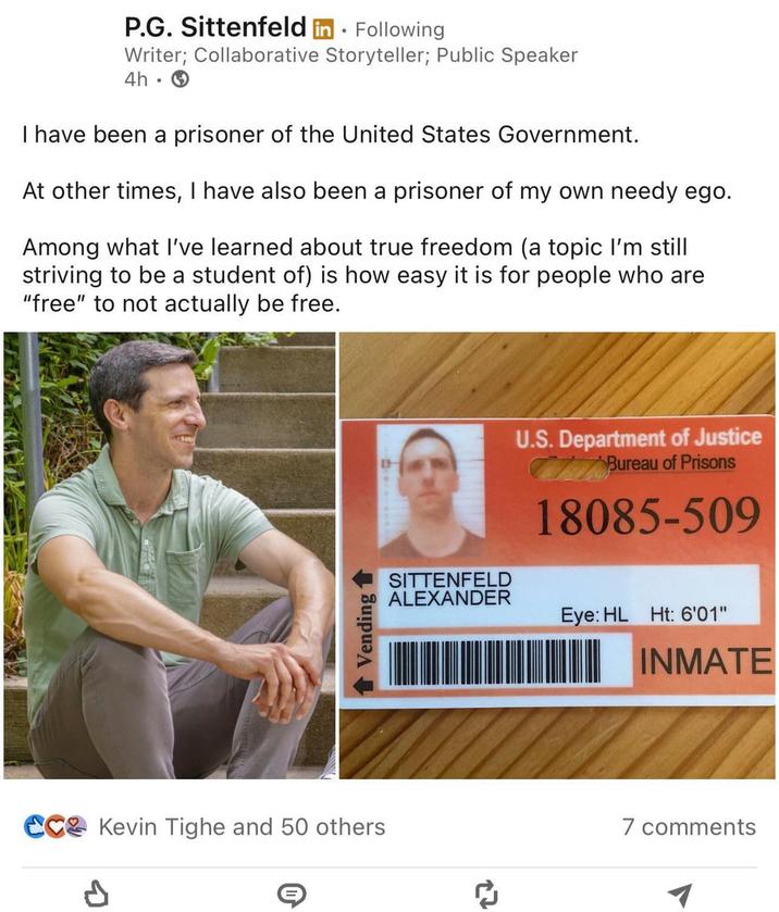 P.G. Sittenfeld in Following Writer; Collaborative Storyteller; Public Speaker 4h I have been a prisoner of the United States Government. At other times, I have also been a prisoner of my own needy ego. Among what I've learned about true freedom (a topic I'm still striving to be a student of) is how easy it is for people who are "free" to not actually be free. Vending 1 Kevin Tighe and 50 others P U.S. Department of Justice Bureau of Prisons 18085-509 SITTENFELD ALEXANDER Eye: HL Ht: 6'01" 27 INMATE 7 comments