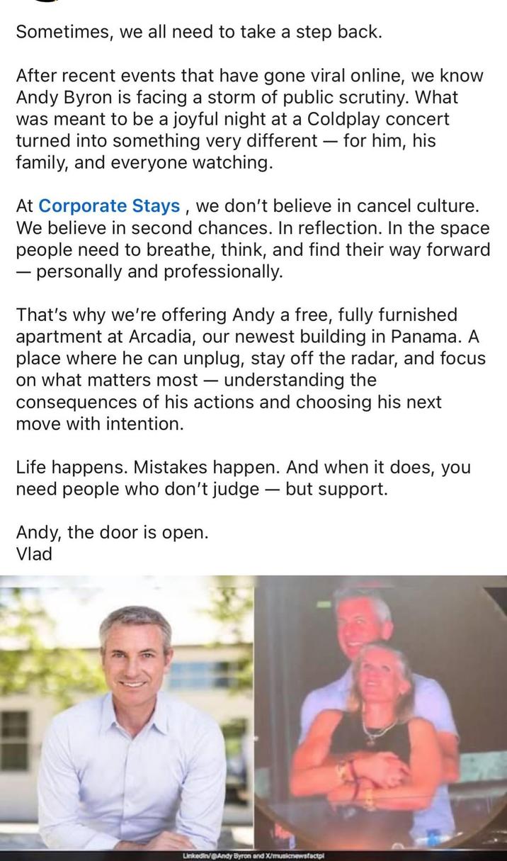 Sometimes, we all need to take a step back. After recent events that have gone viral online, we know Andy Byron is facing a storm of public scrutiny. What was meant to be a joyful night at a Coldplay concert turned into something very different - for him, his family, and everyone watching. At Corporate Stays, we don't believe in cancel culture. We believe in second chances. In reflection. In the space people need to breathe, think, and find their way forward ― personally and professionally. That's why we're offering Andy a free, fully furnished apartment at Arcadia, our newest building in Panama. A. place where he can unplug, stay off the radar, and focus on what matters most — understanding the - consequences of his actions and choosing his next move with intention. Life happens. Mistakes happen. And when it does, you need people who don't judge - but support. Andy, the door is open. Vlad Linkedin/@Andy Byron and X/musicnewsfactpl