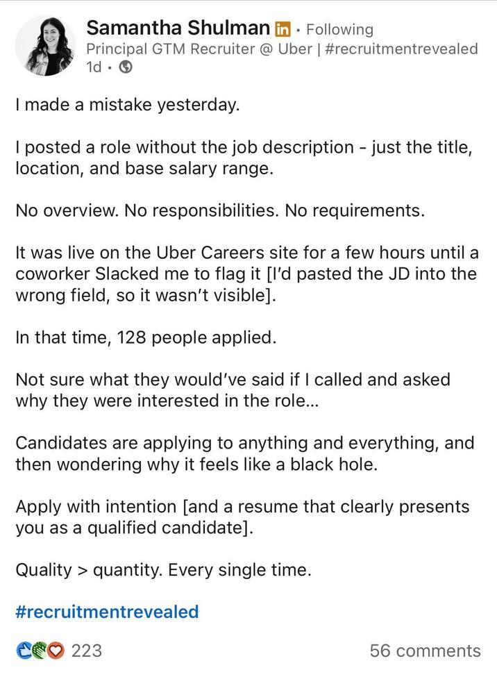 Samantha Shulman in Following Principal GTM Recruiter @ Uber | #recruitmentrevealed 1d. I made a mistake yesterday. I posted a role without the job description - just the title, location, and base salary range. No overview. No responsibilities. No requirements. It was live on the Uber Careers site for a few hours until a coworker Slacked me to flag it [I'd pasted the JD into the wrong field, so it wasn't visible]. In that time, 128 people applied. Not sure what they would've said if I called and asked why they were interested in the role... Candidates are applying to anything and everything, and then wondering why it feels like a black hole. Apply with intention [and a resume that clearly presents you as a qualified candidate]. Quality > quantity. Every single time. #recruitmentrevealed C223 56 comments