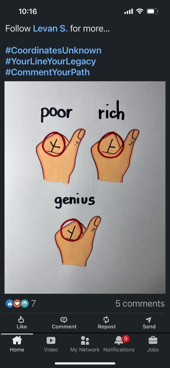 10:16 Follow Levan S. for more... #CoordinatesUnknown #YourLineYourLegacy #CommentYourPath ♥7 poor rich Х A genius 5 comments Like จะ Comment Repost Send 9 Home Video My Network Notifications Jobs