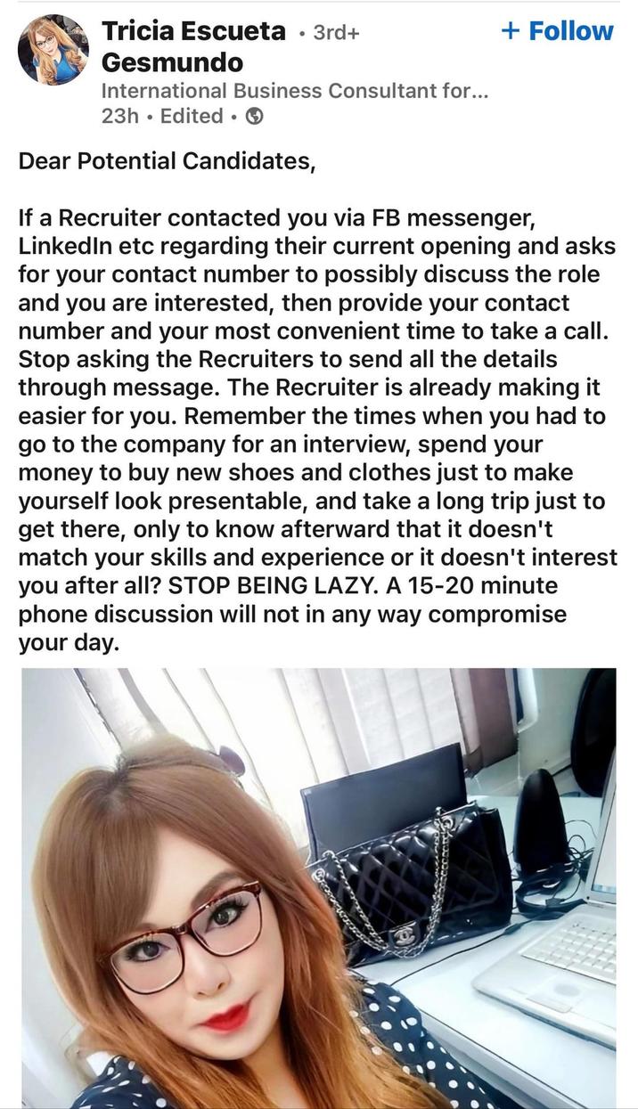 Tricia Escueta · 3rd+ Gesmundo International Business Consultant for... 23h Edited ⚫ → • Dear Potential Candidates, + Follow If a Recruiter contacted you via FB messenger, LinkedIn etc regarding their current opening and asks for your contact number to possibly discuss the role and you are interested, then provide your contact number and your most convenient time to take a call. Stop asking the Recruiters to send all the details through message. The Recruiter is already making it easier for you. Remember the times when you had to go to the company for an interview, spend your money to buy new shoes and clothes just to make yourself look presentable, and take a long trip just to get there, only to know afterward that it doesn't match your skills and experience or it doesn't interest you after all? STOP BEING LAZY. A 15-20 minute phone discussion will not in any way compromise your day.