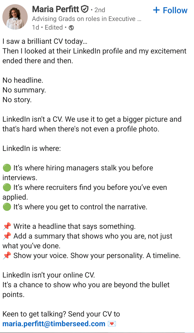 Maria Perfitt. 2nd Advising Grads on roles in Executive ... 1d Edited I saw a brilliant CV today... + Follow Then I looked at their LinkedIn profile and my excitement ended there and then. No headline. No summary. No story. LinkedIn isn't a CV. We use it to get a bigger picture and that's hard when there's not even a profile photo. LinkedIn is where: It's where hiring managers stalk you before interviews. It's where recruiters find you before you've even applied. It's where you get to control the narrative. Write a headline that says something. Add a summary that shows who you are, not just what you've done. Show your voice. Show your personality. A timeline. LinkedIn isn't your online CV. It's a chance to show who you are beyond the bullet points. Keen to get talking? Send your CV to maria.perfitt@timberseed.com