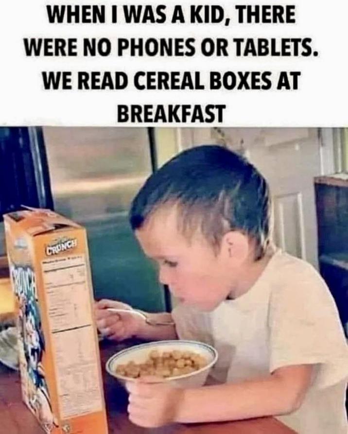 WHEN I WAS A KID, THERE WERE NO PHONES OR TABLETS. WE READ CEREAL BOXES AT BREAKFAST CRUNCH