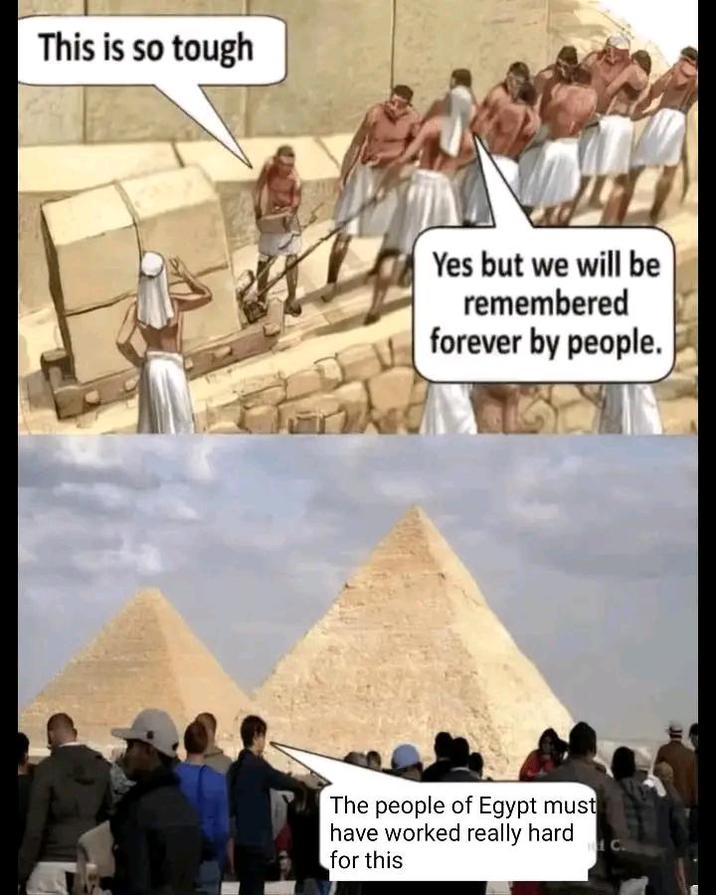 This is so tough Yes but we will be remembered forever by people. The people of Egypt must have worked really hard for this C.