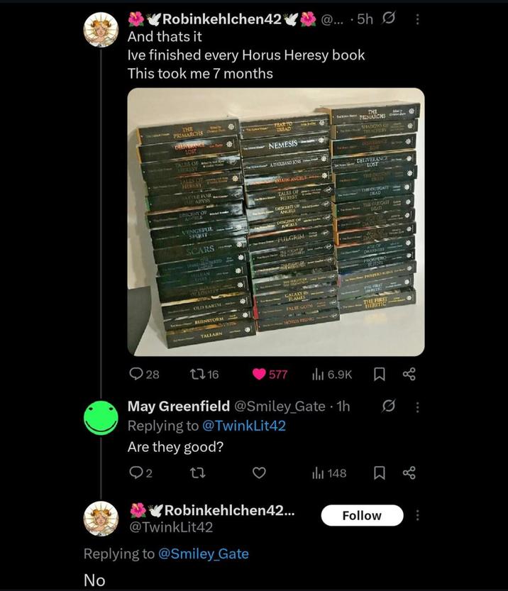 Robinkehlchen42 And thats it @....5h ⠀ Ive finished every Horus Heresy book This took me 7 months THE PRIMARCHST DELIVERANCE LOST Satver TEAR TO TREAD THE B PRIMARCHS SHADOWS OF 府 TREACHERY TALES OF STERSSY TALES OF HERESY cien SACRE FOR CHE ABYSS DESCENT OF ANGELS VENGEFUL SPIRIT SCARS NEMESIS TATHOUSAND SONS ALLEN ANCELS TALES OF HERESY DESCENT OF ANGELS DESCENT OF ANGELS FULGRIM MEMBERED For Hour N2THE FIGHT OF 122 DREISERANCE LOW DELIVERANCE LOST TELE CRITICS THE OUTCAST DEAD THE OUTCAST DAAD VLILKAN LIVES OF LOYALTY OLD EARTH RUINSTORM TALLARN THE IDEN GALAXY IN FLAMES FALSE GODS HORUS RISING DARKNESS PROSPERO BURNS THE FIRST THE FIRST HERETIC 28 1716 577 ill 6.9K May Greenfield @Smiley_Gate • 1h Replying to @TwinkLit42 Are they good? 2 27 Robinkehlchen42... @TwinkLit42 Replying to @Smiley_Gate No 148 Follow