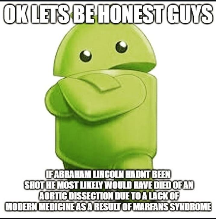 OK LETS BE HONEST GUYS IF ABRAHAM LINCOLN HADNT BEEN SHOT HE MOST LIKELY WOULD HAVE DIED OF AN AORTIC DISSECTION DUE TO A LACK OF MODERN MEDICINE AS A RESULT OF MARFANS SYNDROME