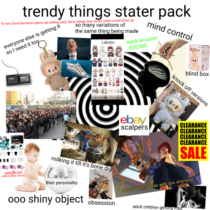 trendy things stater pack *a new local business opens up selling only these things but closes when trend dries up everyone else is getting it so I need it too. so many variations of the same thing being made Labubu mind control bank account -$20,000 Copy Paste WW 3 0000000 004 १. ca-Co ebay scalpers tm A Ha Seat 2 blind box knock off versions CLEARANCE CLEARANCE CLEARANCE CLEARANCE SALE unofficial sublimation merch milking it till it's bone dry their personality 000 shiny object obsession I don't want to play with you anymore adult children getting mad