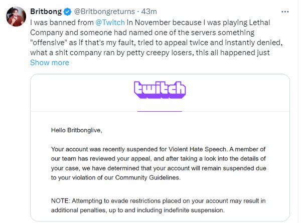 Britbong Banned From Twitch Britbong @Britbongreturns - 43m I was banned from @Twitch in November because I was playing Lethal Company and someone had named one of the servers something "offensive" as if that's my fault, tried to appeal twice and instantly denied, what a s--- company ran by petty creepy losers, this all happened just Show more twitch Hello Britbonglive, Your account was recently suspended for Violent Hate Speech. A member of our team has reviewed your appeal, and after taking a look into the details of your case, we have determined that your account will remain suspended due to your violation of our Community Guidelines. NOTE: Attempting to evade restrictions placed on your account may result in additional penalties, up to and including indefinite suspension.