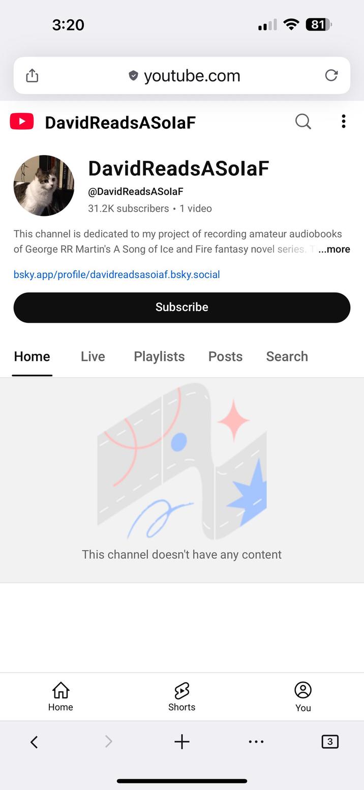3:20 ଚ (81 ❤ youtube.com David ReadsASolaF DavidReadsASolaF @DavidReads ASolaF 31.2K subscribers • 1 video Q C This channel is dedicated to my project of recording amateur audiobooks of George RR Martin's A Song of Ice and Fire fantasy novel series. T ...more bsky.app/profile/davidreadsasoiaf.bsky.social Subscribe Home Live Playlists Posts Search A This channel doesn't have any content Home Shorts r You + 3