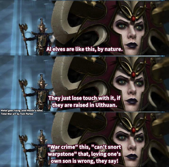 Al elves are like this, by nature. Metal gear rising (and MaxOr's take) Total War art by Tom Parker They just lose touch with it, if they are raised in Ulthuan. "War crime" this, "can't snort warpstone" that, loving one's own son is wrong, they say!