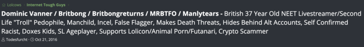 Britbong The Lolcow Lolcows > Internet Tough Guys > Dominic Vanner / Britbong / Britbongreturns / MRBTFO / Manlytears - British 37 Year Old NEET Livestreamer/Second Life "Troll" P--------, Manchild, Incel, False Flagger, Makes Death Threats, Hides Behind Alt Accounts, Self Confirmed Racist, Doxes Kids, SL Ageplayer, Supports Lolicon/Animal P---/Futanari, Crypto Scammer Todesfurcht Oct 21, 2016