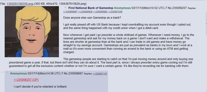 File: 1395093168358.png-(305 KB, 495x470, 1394387815629.png) First National Bank of Gamestop Anonymous 03/17/14(Mon) 14:52 UTC-7 No.235956257 Replies: >>235956687 >>235956926 >>235956992 >>235957246 Does anyone else use Gamestop as a bank? I got really p----- off with US Bank because I kept overdrafting my account even though I opted out, and the same thing happened with my credit union when I got a debit card. Now whenever I get paid I go preorder a whole shitload of games. Whenever I need money, I go to the nearest gamestop and ask for my money back on a game I don't want and make a withdrawal. The lines are shorter at gamestop than at the bank and I can trade in old games and have money go straight to my savings account. Gamestops are just as prevalent as banks in my town and I work at a mall so it's even more convenient than running an errand to the bank or using an ATM and getting charged. The gamestop people are starting to catch on that I'm just moving money around and only buying one preordered game a year, if that, but there isn't s--- they can do about it. The best part is, since I always preorder every game coming out I'm still guaranteed to get all the exclusive content whether or not I'm sure I want a certain game. It's like they're rewarding me for banking with them. >> □ Anonymous 03/17/14(Mon) 14:56 UTC-7 No.235956687 Replies: >>235957157 >>235956257 (OP) I can't decide if you're retarded or brilliant.