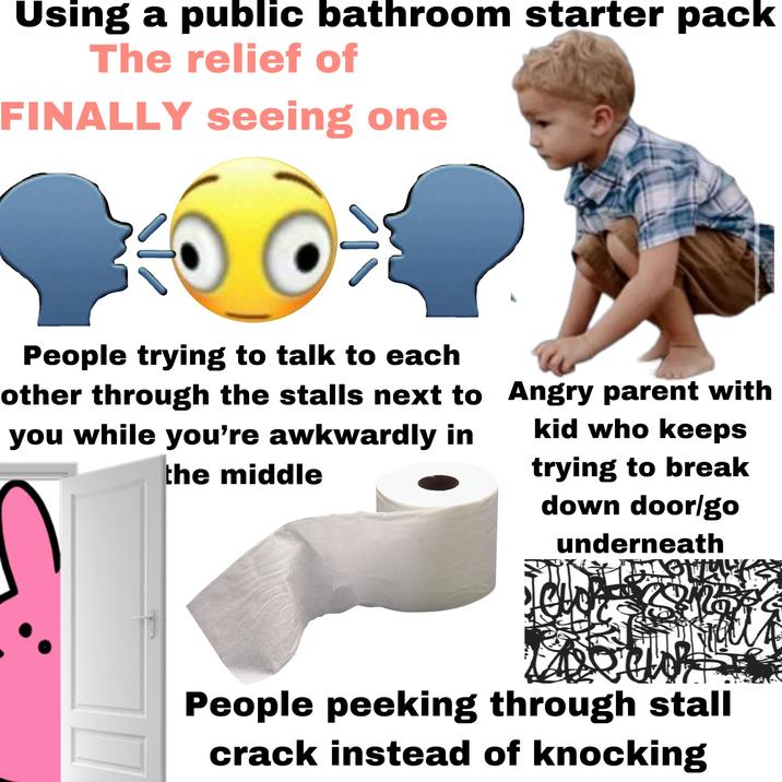 Using a public bathroom starter pack The relief of FINALLY seeing one People trying to talk to each other through the stalls next to you while you're awkwardly in the middle Angry parent with kid who keeps trying to break down door/go underneath People peeking through stall crack instead of knocking