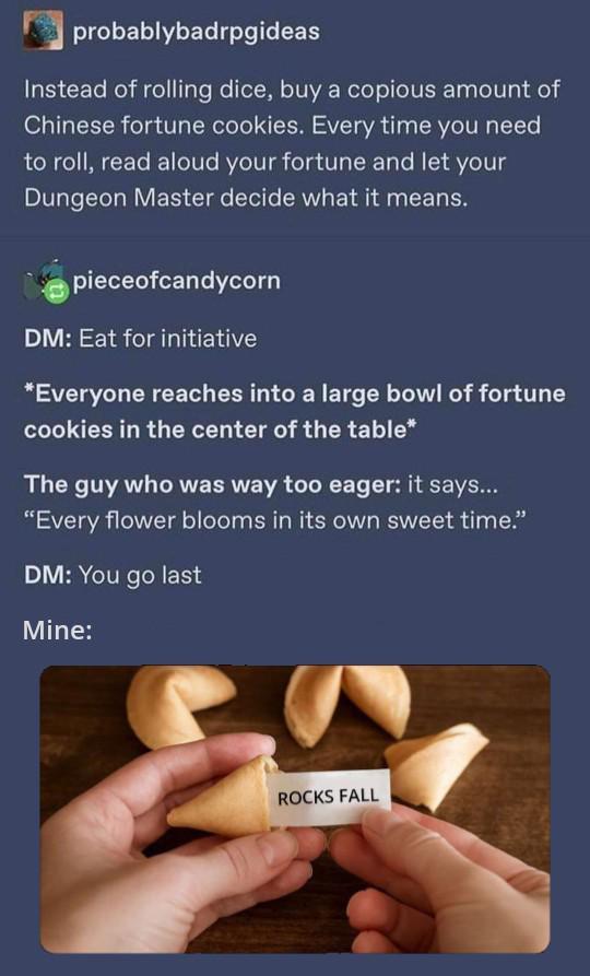 probablybadrpgideas Instead of rolling dice, buy a copious amount of Chinese fortune cookies. Every time you need to roll, read aloud your fortune and let your Dungeon Master decide what it means. pieceofcandycorn DM: Eat for initiative *Everyone reaches into a large bowl of fortune cookies in the center of the table* The guy who was way too eager: it says... "Every flower blooms in its own sweet time." DM: You go last Mine: ROCKS FALL