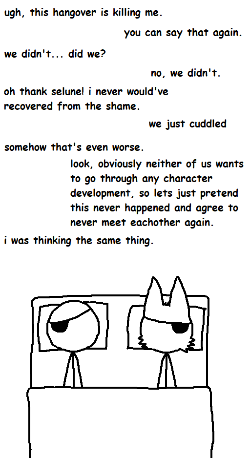 ugh, this hangover is killing me. you can say that again. we didn't... did we? no, we didn't. oh thank selune! i never would've recovered from the shame. somehow that's even worse. we just cuddled look, obviously neither of us wants to go through any character development, so lets just pretend this never happened and agree to never meet eachother again. i was thinking the same thing. ་།