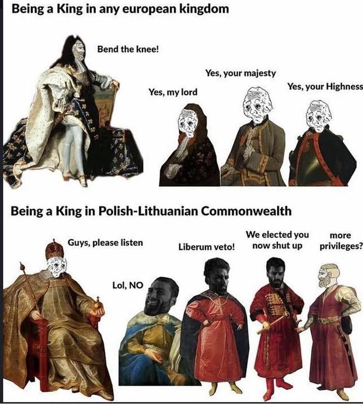 Being a King in any european kingdom Bend the knee! Yes, my lord Yes, your majesty Yes, your Highness Being a King in Polish-Lithuanian Commonwealth We elected you Guys, please listen Liberum veto! Lol, NO now shut up DEA more privileges?
