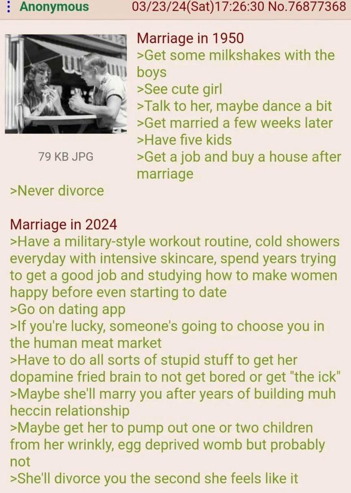 : Anonymous 79 KB JPG >Never divorce Marriage in 2024 03/23/24(Sat) 17:26:30 No.76877368 Marriage in 1950 >Get some milkshakes with the boys >See cute girl >Talk to her, maybe dance a bit >Get married a few weeks later >Have five kids >Get a job and buy a house after marriage >Have a military-style workout routine, cold showers everyday with intensive skincare, spend years trying to get a good job and studying how to make women happy before even starting to date >Go on dating app >If you're lucky, someone's going to choose you in the human meat market >Have to do all sorts of stupid stuff to get her dopamine fried brain to not get bored or get "the ick" >Maybe she'll marry you after years of building muh heccin relationship >Maybe get her to pump out one or two children from her wrinkly, egg deprived womb but probably not >She'll divorce you the second she feels like it