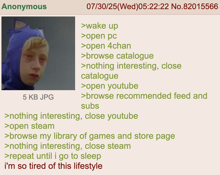 Anonymous 5 KB JPG 07/30/25(Wed)05:22:22 No.82015566 >wake up >open pc >open 4chan > browse catalogue >nothing interesting, close catalogue >open youtube >browse recommended feed and subs >nothing interesting, close youtube >open steam >browse my library of games and store page >nothing interesting, close steam >repeat until i go to sleep i'm so tired of this lifestyle