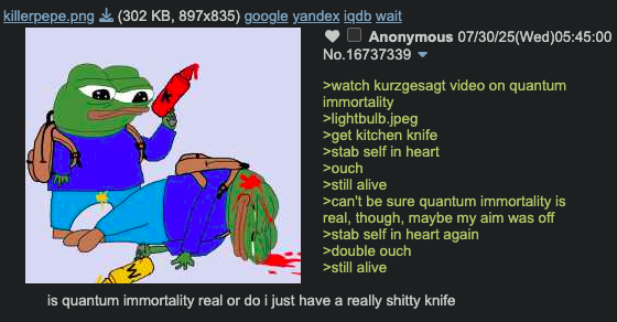 killerpepe.png (302 KB, 897x835) google yandex iqdb wait Anonymous 07/30/25(Wed)05:45:00 No.16737339 ▼ >watch kurzgesagt video on quantum immortality >lightbulb.jpeg >get kitchen knife >stab self in heart >ouch >still alive >can't be sure quantum immortality is real, though, maybe my aim was off >stab self in heart again >double ouch >still alive is quantum immortality real or do i just have a really s----- knife