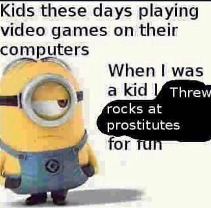 Kids these days playing video games on their computers When I was a kid Threw rocks at prostitutes for fun