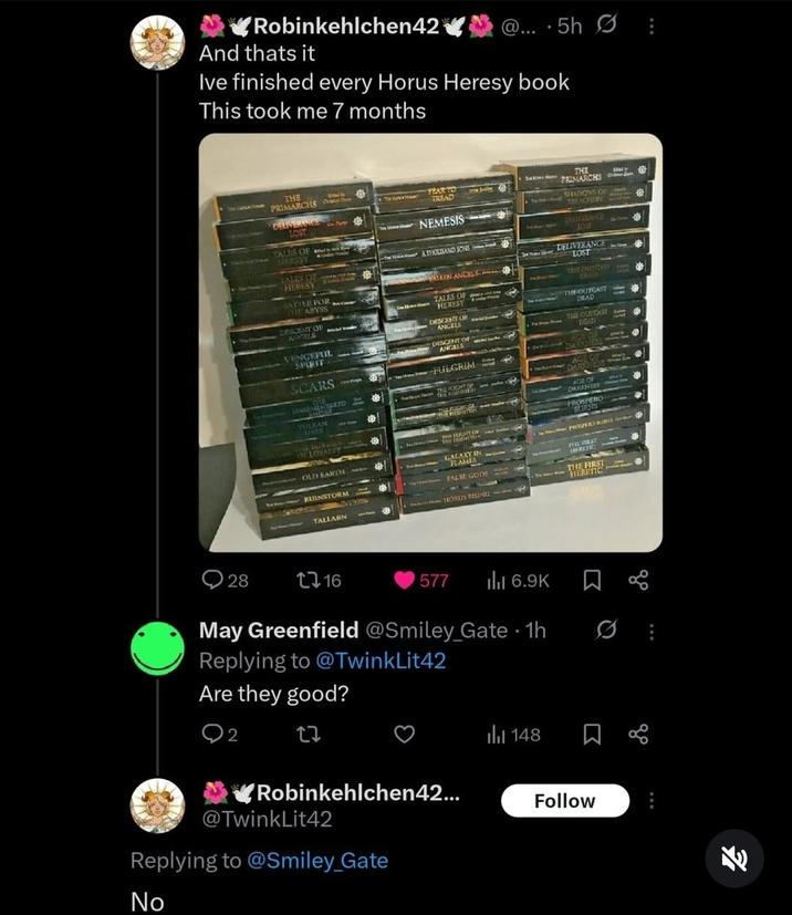 ✔Robinkehlchen42 And thats it @... -5h 0 Ive finished every Horus Heresy book This took me 7 months THE PRIMARCHS YEAR TO TREAD THE PRIMARCHS DELIVERANCE LOST SHADOWS OF TREACHERY TALES OF HERSSY TALES OF HERESY ATTLE FOR CHHE ABYSS EPICENT OF AUSCELS VENGEFUL SPIRIT SCARS 2218 LINGEMENTERED UMWALY VULKAN LIVES OF BURDE OF LOYALLY OLD EARTH RUINSTORM TALLARN NEMESIS ATHOUSAND SONST FALLEN ANCEL TALES OF HERESY DESCENT OF ANGELS DESCENT OF ANGELS FULGRIM THE FOCHT OF THE PREENSTEN THE RIGHT OF THE ERGENSTEAN GALAXY IN FLAMES FALSE GODS THORLIS RISING OURTANCE LOST DELIVERANCE LOST TRIE OUT CASY 26300 THE OUTCAST DEAD THE OUTCAST an DEAD ACED DARKNES AGE OF DARKNESS DARKNESS PROSPERO BURNS PROSPERO RUINS A THE FIRST RETR THE FIRST HERETIC 28 16 577 ill 6.9K May Greenfield @Smiley_Gate - 1h 0 Replying to @TwinkLit42 Are they good? 2 ✔Robinkehlchen42... @TwinkLit42 Replying to @Smiley_Gate No 148 Follow *