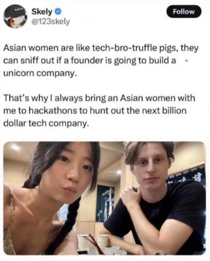 Skely → @123skely Follow Asian women are like tech-bro-truffle pigs, they can sniff out if a founder is going to build a unicorn company. That's why I always bring an Asian women with me to hackathons to hunt out the next billion. dollar tech company. 甘