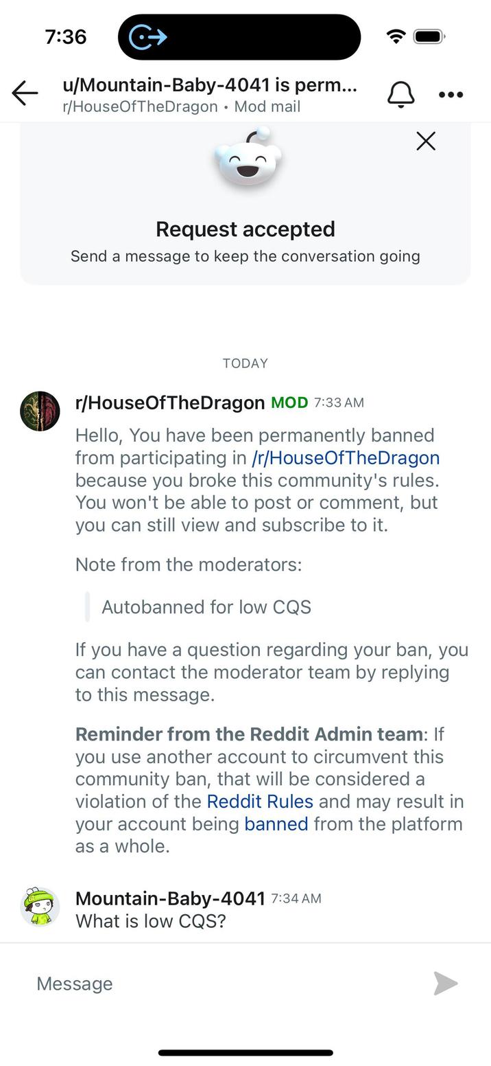 7:36 C+ ← u/Mountain-Baby-4041 is perm... r/HouseOfTheDragon Mod mail • Request accepted Send a message to keep the conversation going TODAY Х r/HouseOfTheDragon MOD 7:33 AM Hello, You have been permanently banned from participating in /r/HouseOfTheDragon because you broke this community's rules. You won't be able to post or comment, but you can still view and subscribe to it. Note from the moderators: Autobanned for low CQS If you have a question regarding your ban, you can contact the moderator team by replying to this message. Reminder from the Reddit Admin team: If you use another account to circumvent this community ban, that will be considered a violation of the Reddit Rules and may result in your account being banned from the platform as a whole. Mountain-Baby-4041 7:34 AM What is low CQS? Message