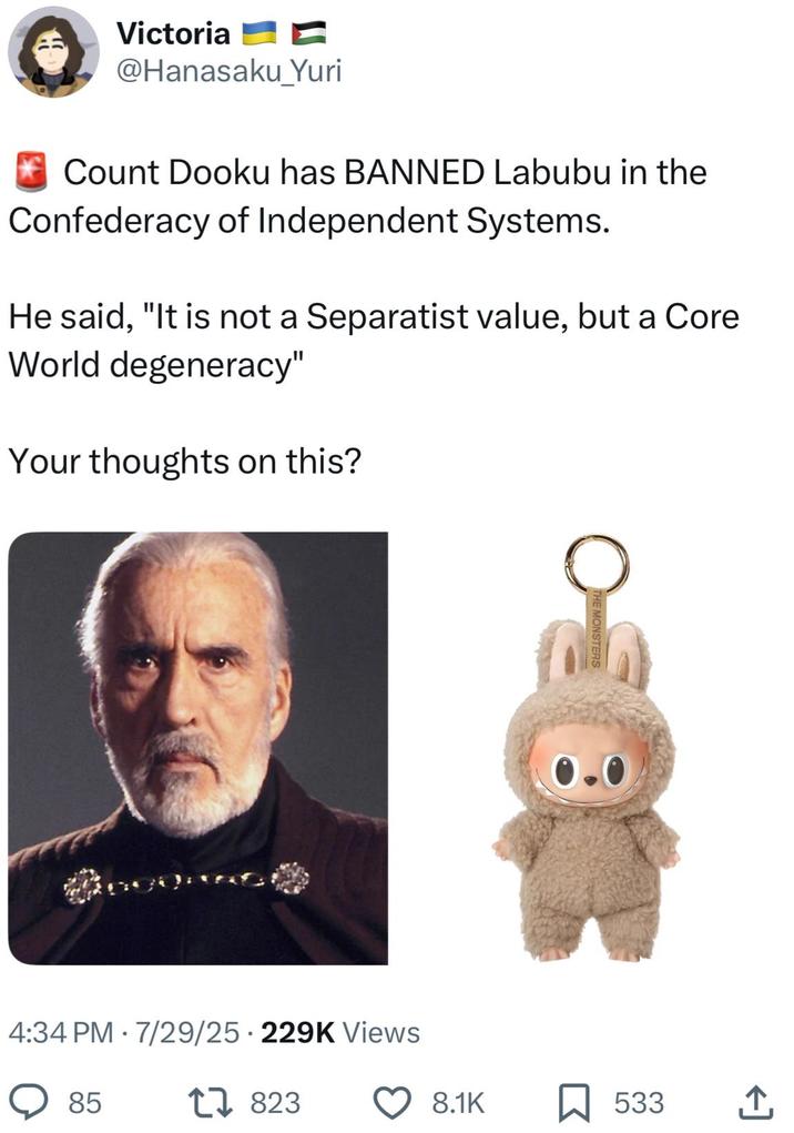 Victoria @Hanasaku_Yuri Count Dooku has BANNED Labubu in the Confederacy of Independent Systems. He said, "It is not a Separatist value, but a Core World degeneracy" Your thoughts on this? • 4:34 PM 7/29/25 229K Views . 85 17823 MONSTERS 0.0 8.1K 533 <]