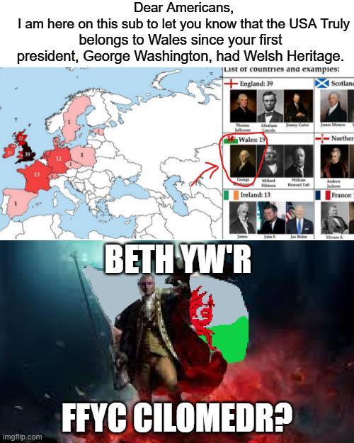 Dear Americans, I am here on this sub to let you know that the USA Truly belongs to Wales since your first president, George Washington, had Welsh Heritage. List or countries and examples: imgflip.com +England: 39 Scotland Wales: 19 Norther Ireland: 13 France: BETH YW'R FFYC CILOMEDR?