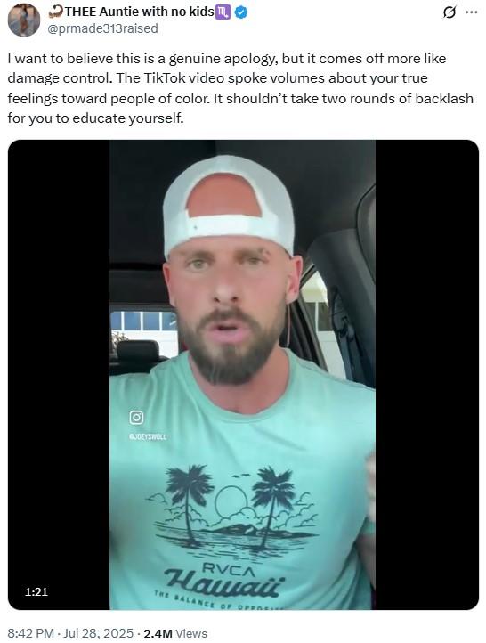 THEE Auntie with no kids m @prmade313raised I want to believe this is a genuine apology, but it comes off more like damage control. The TikTok video spoke volumes about your true 0 feelings toward people of color. It shouldn't take two rounds of backlash for you to educate yourself. GJOEYSWOLL 1:21 RVCA Hawaii THE BALANCE OF OPERCIV 8:42 PM - Jul 28, 2025 - 2.4M Views