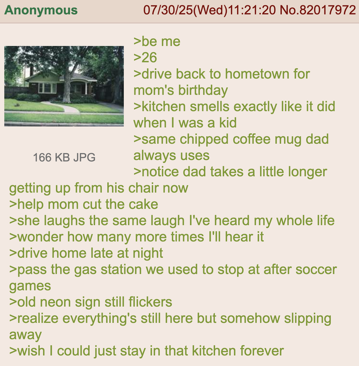 Anonymous 166 KB JPG 07/30/25(Wed)11:21:20 No.82017972 >be me >26 >drive back to hometown for mom's birthday >kitchen smells exactly like it did when I was a kid >same chipped coffee mug dad always uses >notice dad takes a little longer getting up from his chair now >help mom cut the cake >she laughs the same laugh I've heard my whole life >wonder how many more times I'll hear it >drive home late at night >pass the gas station we used to stop at after soccer games >old neon sign still flickers >realize everything's still here but somehow slipping away >wish I could just stay in that kitchen forever