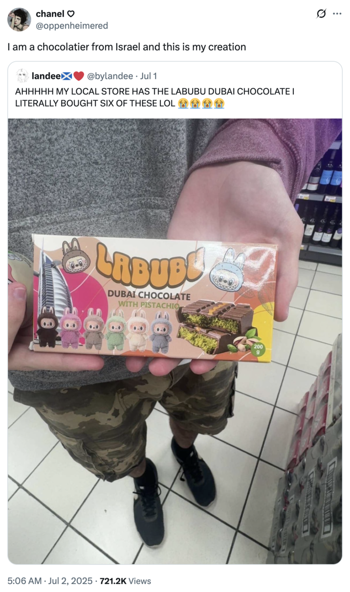 I am a chocolatier from Israel and this is my creation A "quote-tweet":https://knowyourmeme.com/memes/quote-retweets-qrts mocking a "Dubai Chocolate":https://knowyourmeme.com/memes/subcultures/dubai-chocolate-bar and "Labubu":https://knowyourmeme.com/memes/subcultures/labubu-toys product, akin to the "Labubu Matcha Dubai Chocolate":https://knowyourmeme.com/memes/labubu-matcha-dubai-chocolate meme, captioned, "I am a chocolatier from Israel and this is my creation."