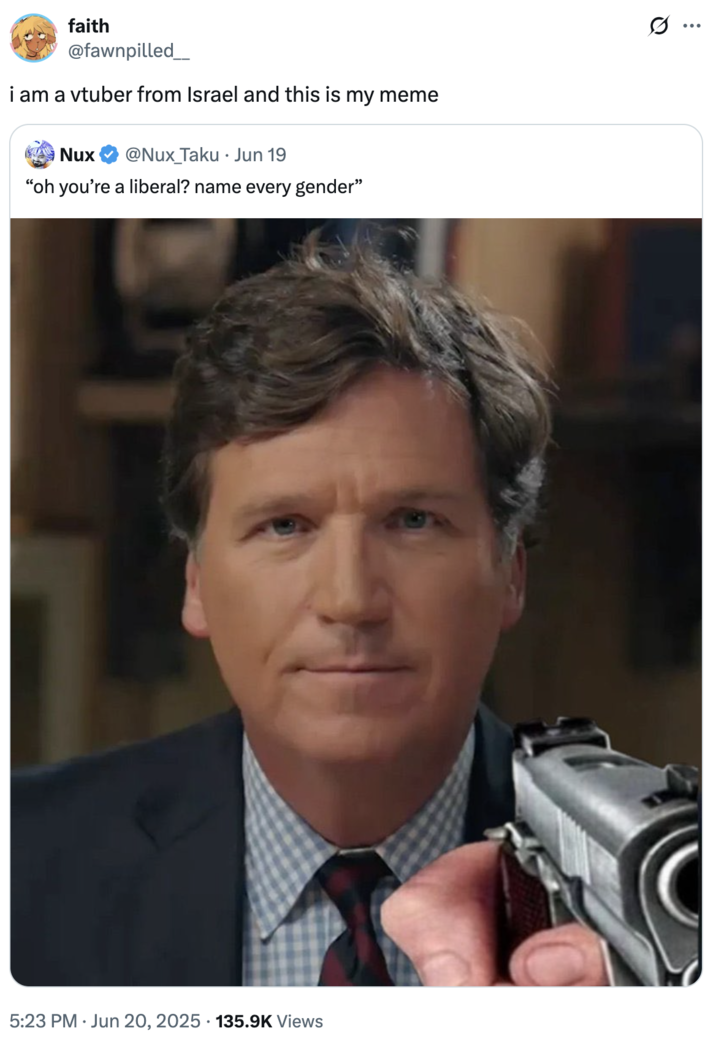 i am a vtuber from Israel and this is my meme faith @fawnpilled_ i am a vtuber from Israel and this is my meme Nux @Nux_Taku Jun 19 "oh you're a liberal? name every gender" s.. 5:23 PM Jun 20, 2025 135.9K Views