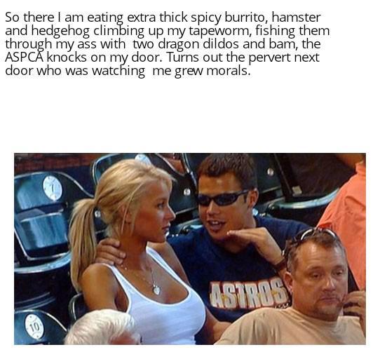 So there I am eating extra thick spicy burrito, hamster and hedgehog climbing up my tapeworm, fishing them through my ass with two dragon dildos and bam, the ASPCA knocks on my door. Turns out the pervert next door who was watching me grew morals. ASTROS