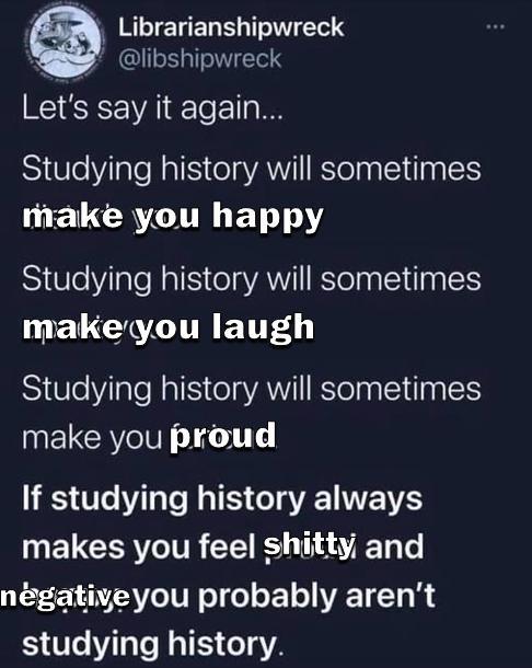 Librarianshipwreck @libshipwreck Let's say it again... Studying history will sometimes make you happy Studying history will sometimes make you laugh Studying history will sometimes make you proud If studying history always makes you feel s----- and negative you probably aren't studying history.