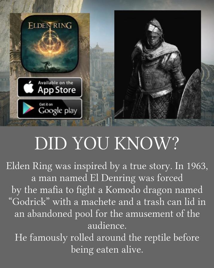 ELDEN RING Available on the App Store Get it on Google play DID YOU KNOW? Elden Ring was inspired by a true story. In 1963, a man named El Denring was forced 66 by the mafia to fight a Komodo dragon named 'Godrick” with a machete and a trash can lid in an abandoned pool for the amusement of the audience. He famously rolled around the reptile before being eaten alive.