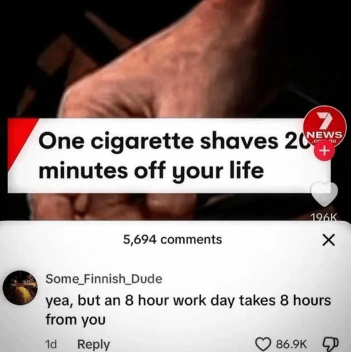 One c-------- shaves 20NEWS minutes off your life + 5,694 comments 196K ✓ Some_Finnish_Dude yea, but an 8 hour work day takes 8 hours from you 1d Reply 86.9K