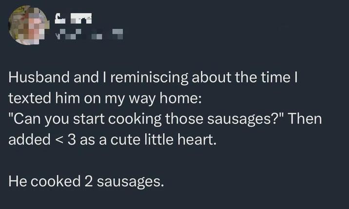 Husband and I reminiscing about the time I texted him on my way home: "Can you start cooking those sausages?" Then added <3 as a cute little heart. He cooked 2 sausages.