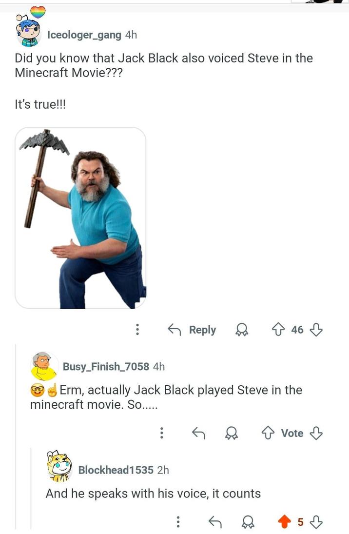 Iceologer_gang 4h Did you know that Jack Black also voiced Steve in the Minecraft Movie??? It's true!!! ← Reply 46 Busy_Finish_7058 4h Erm, actually Jack Black played Steve in the minecraft movie. So..... रु भी ↑ Vote Blockhead1535 2h And he speaks with his voice, it counts 5་