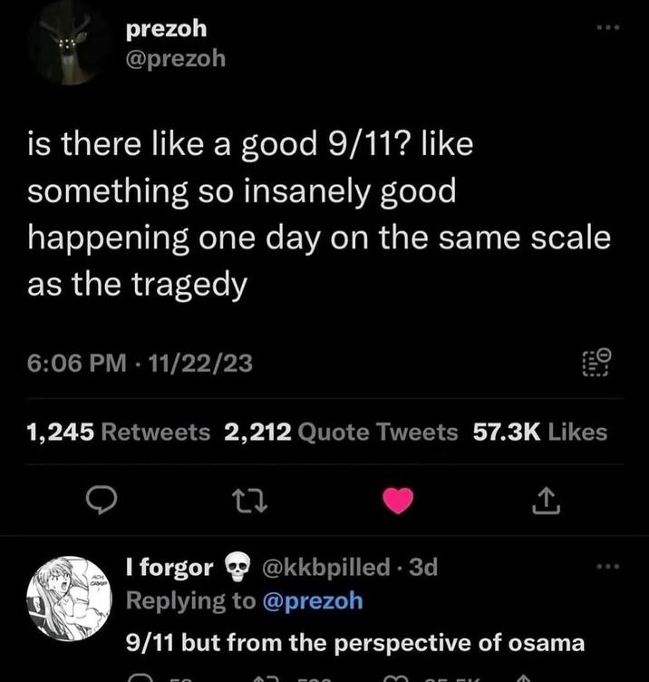 prezoh @prezoh is there like a good 9/11? like something so insanely good 500 happening one day on the same scale as the tragedy 6:06 PM - 11/22/23 1,245 Retweets 2,212 Quote Tweets 57.3K Likes 27 ↑ ACH I forgor @kkbpilled 3d • Replying to @prezoh 9/11 but from the perspective of osama 000