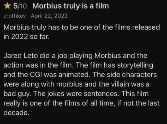 ★ 5/10 Morbius truly is a film zrothkov April 22, 2022 Morbius truly has to be one of the films released in 2022 so far. Jared Leto did a job playing Morbius and the action was in the film. The film has storytelling and the CGI was animated. The side characters were along with morbius and the villain was a bad guy. The jokes were sentences. This film really is one of the films of all time, if not the last decade.