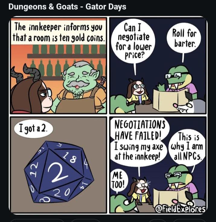 Dungeons & Goats - Gator Days The innkeeper informs you that a room is ten gold coins. TII Can I negotiate for a lower price? I got a 2. NEGOTIATIONS HAVE FAILED! I swing my axe at the innkeep! 18 2 20 4 ME TOO! B 12 Roll for barter. This is why I arm all NPCs. @FieldExplores