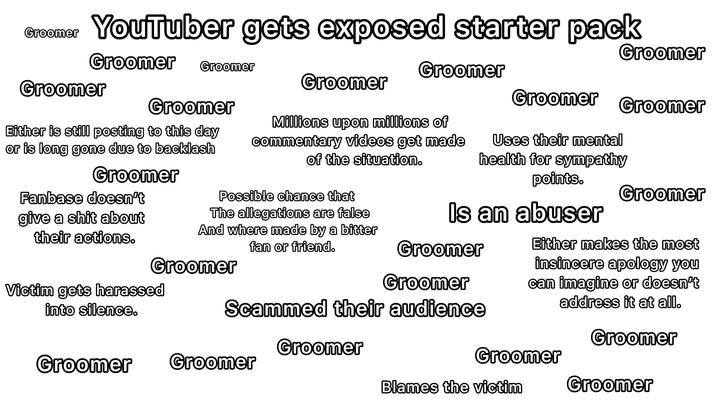Groomer YouTuber gets exposed starter pack Groomer Groomer Groomer Groomer Groomer Groomer Groomer Groomer Groomer Either is still posting to this day or is long gone due to backlash Groomer Fanbase doesn't give a s--- about their actions. Millions upon millions of commentary videos get made of the situation. Uses their mental health for sympathy points. Is an abuser Possible chance that The allegations are false And where made by a bitter fan or friend. Groomer Groomer Groomer Victim gets harassed into silence. Scammed their audience Groomer Groomer Either makes the most insincere apology you can imagine or doesn't address it at all. Groomer Groomer Groomer Groomer Blames the victim Groomer
